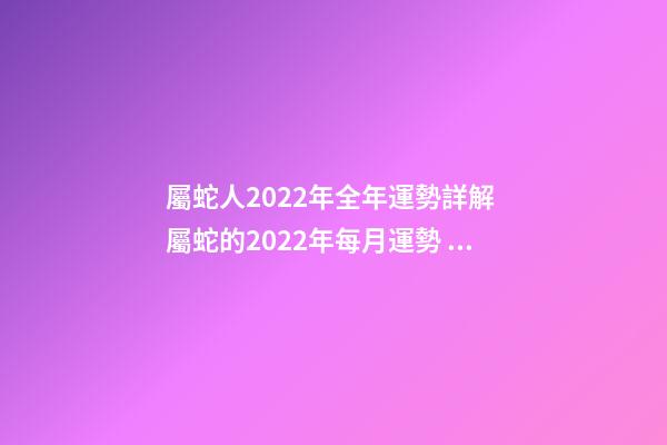 屬蛇人2022年全年運勢詳解 屬蛇的2022年每月運勢，2022 年十二生肖每月運程